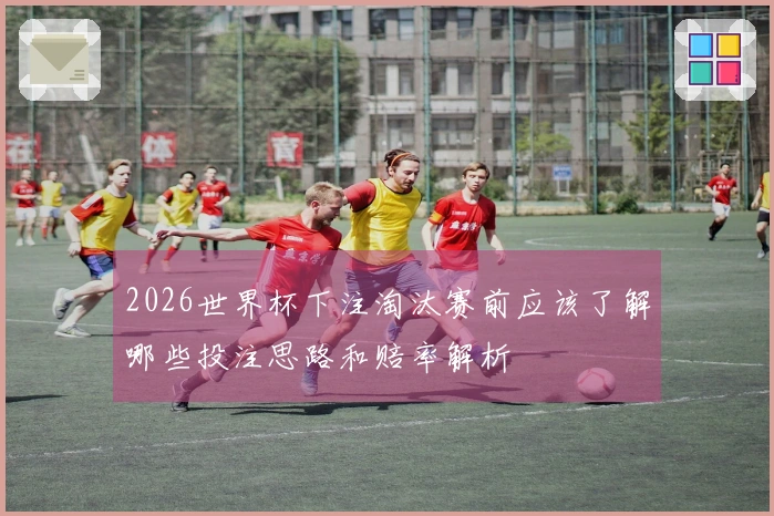 2026世界杯下注淘汰赛前应该了解哪些投注思路和赔率解析